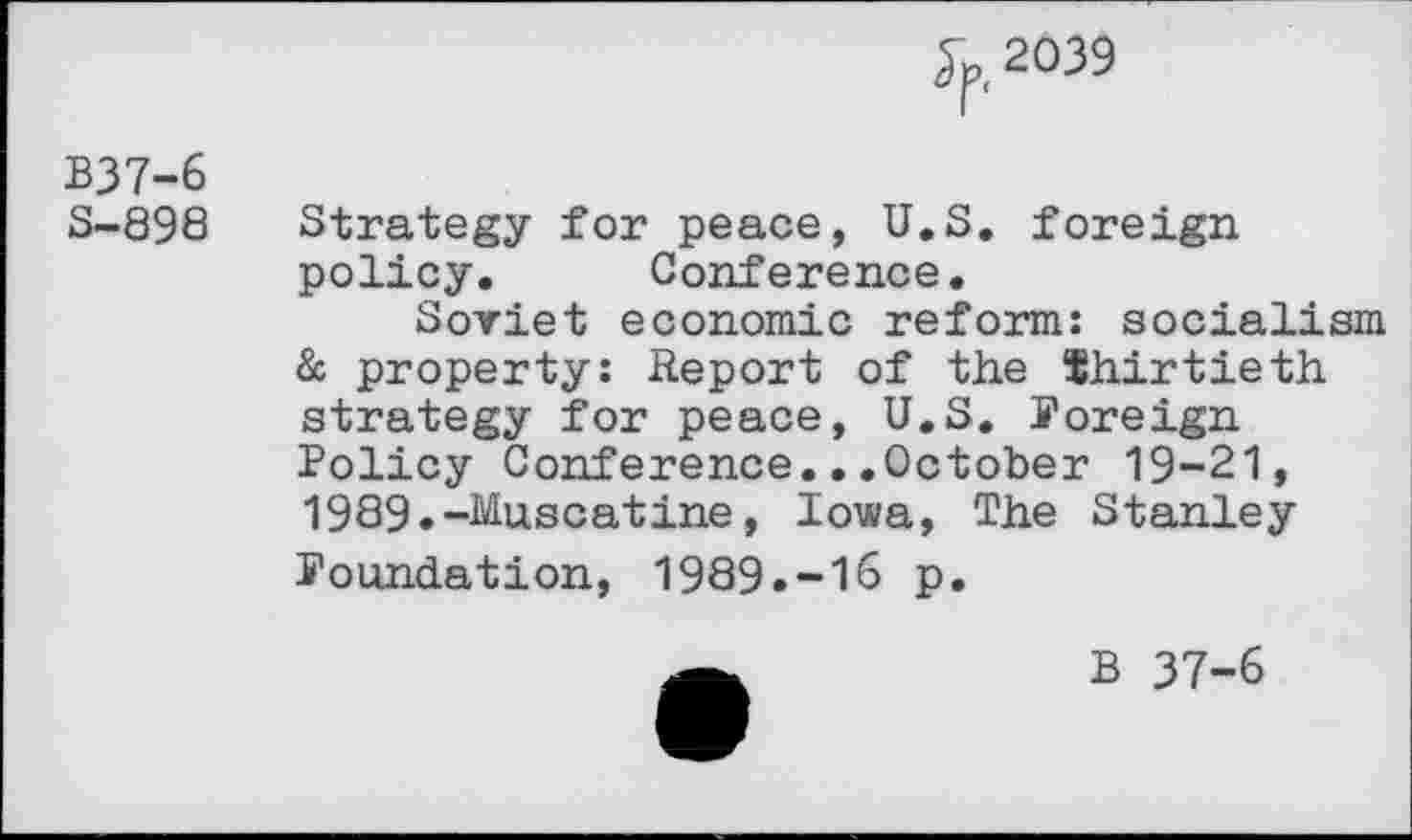 ﻿2039
B37-6
3-898
Strategy for peace, U.S. foreign policy. Conference.
Soviet economic reform: socialism & property: Report of the thirtieth, strategy for peace, U.S. foreign Policy Conference...October 19-21, 1989.-Muscatine, Iowa, The Stanley foundation, 1989.-16 p.
B 37-6